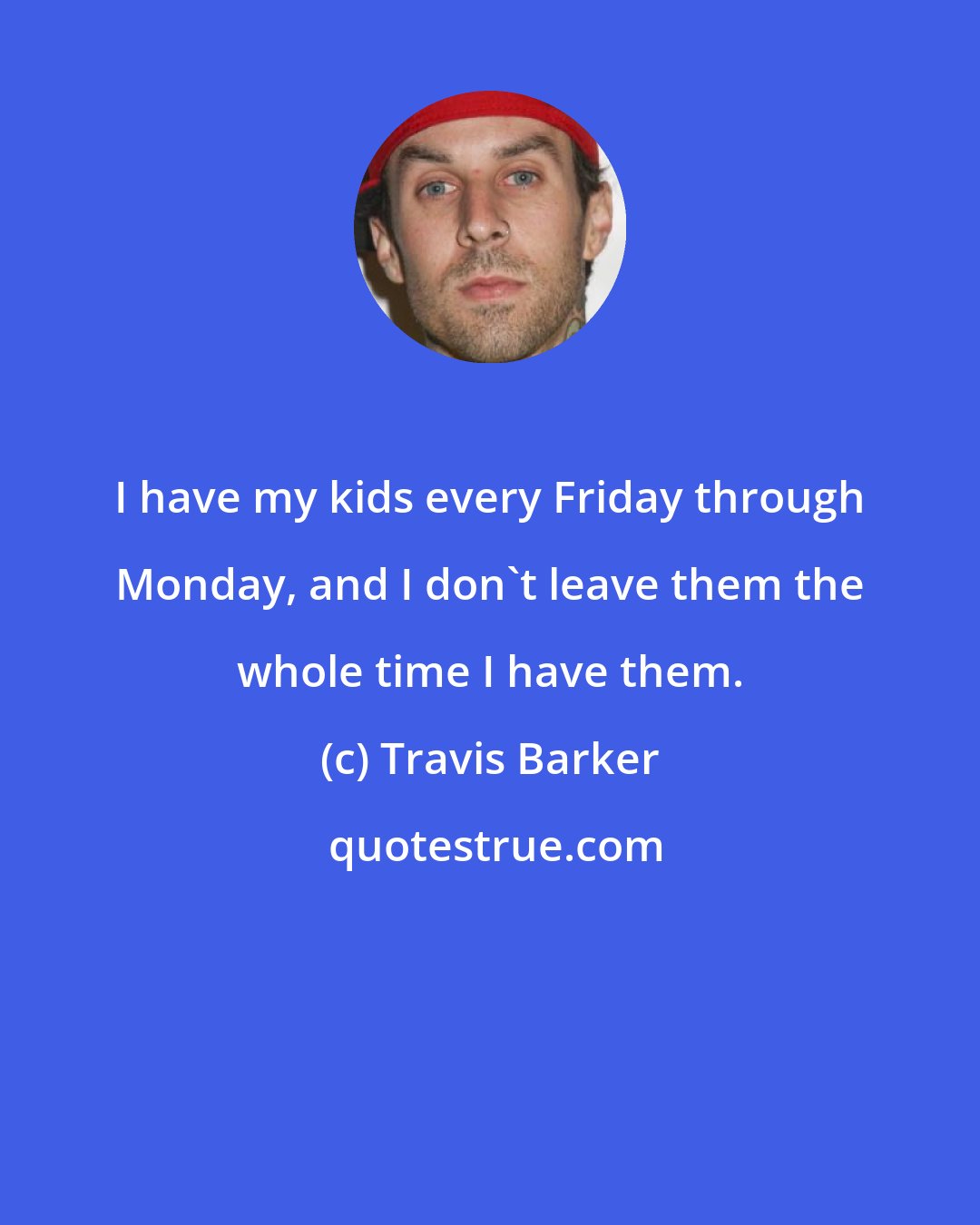 Travis Barker: I have my kids every Friday through Monday, and I don't leave them the whole time I have them.