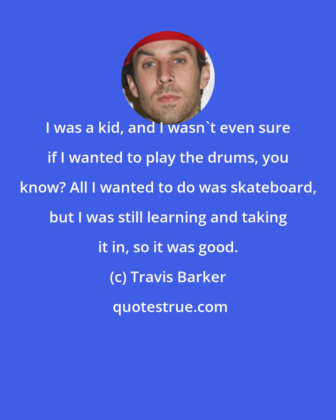 Travis Barker: I was a kid, and I wasn't even sure if I wanted to play the drums, you know? All I wanted to do was skateboard, but I was still learning and taking it in, so it was good.