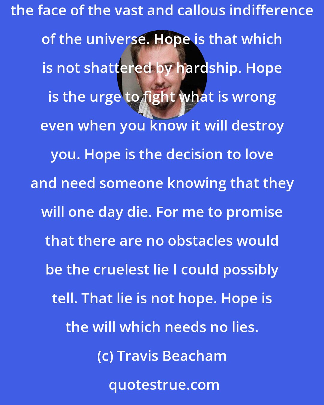 Travis Beacham: Hope? Hope is not the absence of tragedy, my friend. It is the conviction that tragedy can be endured. Hope is the spark in you that is not subdued in the face of the vast and callous indifference of the universe. Hope is that which is not shattered by hardship. Hope is the urge to fight what is wrong even when you know it will destroy you. Hope is the decision to love and need someone knowing that they will one day die. For me to promise that there are no obstacles would be the cruelest lie I could possibly tell. That lie is not hope. Hope is the will which needs no lies.