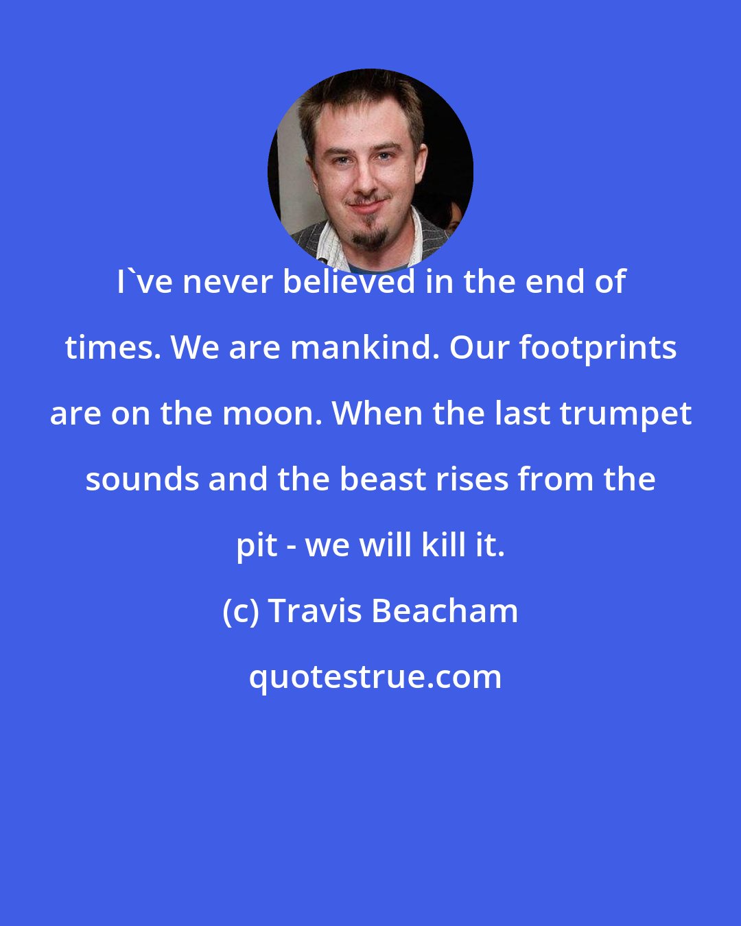 Travis Beacham: I've never believed in the end of times. We are mankind. Our footprints are on the moon. When the last trumpet sounds and the beast rises from the pit - we will kill it.