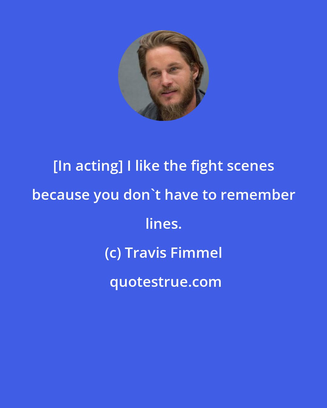 Travis Fimmel: [In acting] I like the fight scenes because you don't have to remember lines.