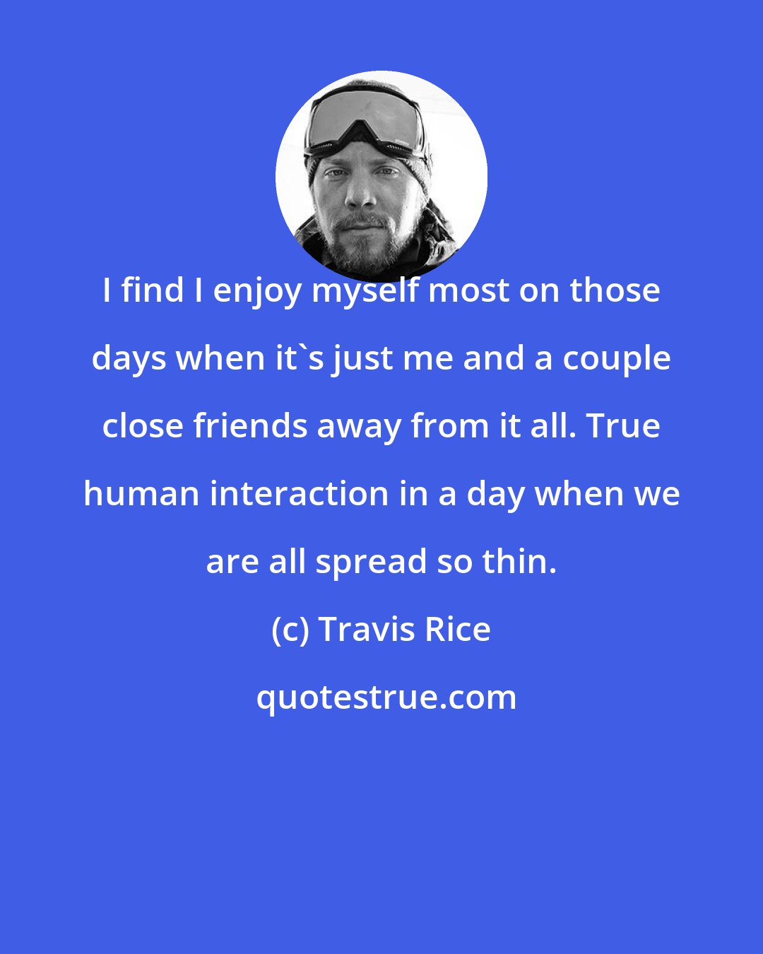 Travis Rice: I find I enjoy myself most on those days when it's just me and a couple close friends away from it all. True human interaction in a day when we are all spread so thin.