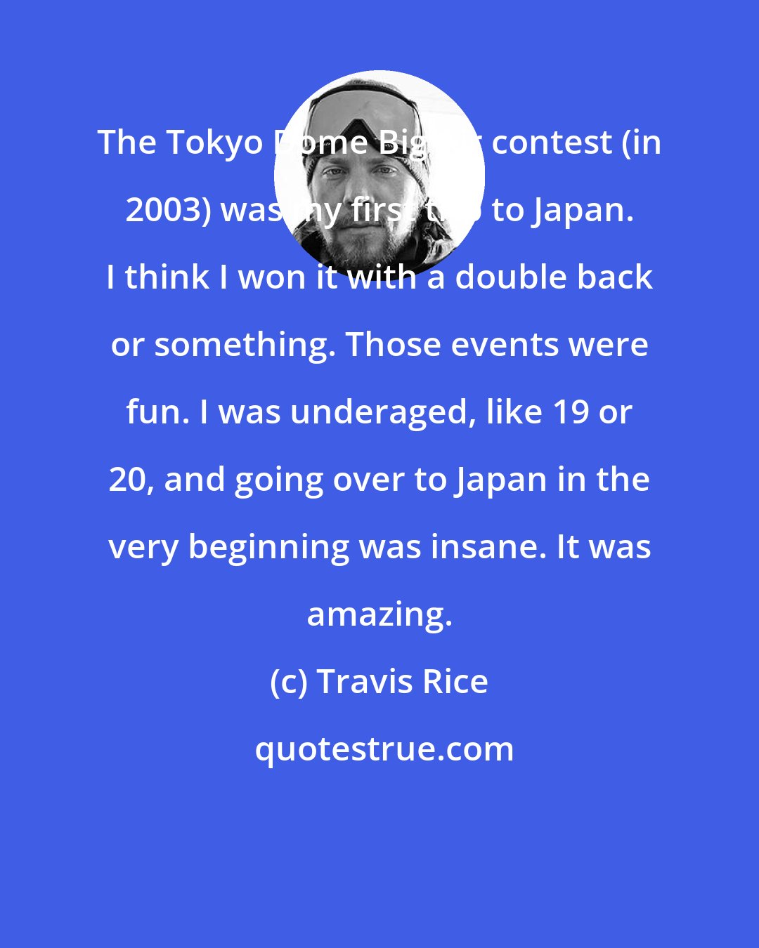 Travis Rice: The Tokyo Dome Big Air contest (in 2003) was my first trip to Japan. I think I won it with a double back or something. Those events were fun. I was underaged, like 19 or 20, and going over to Japan in the very beginning was insane. It was amazing.