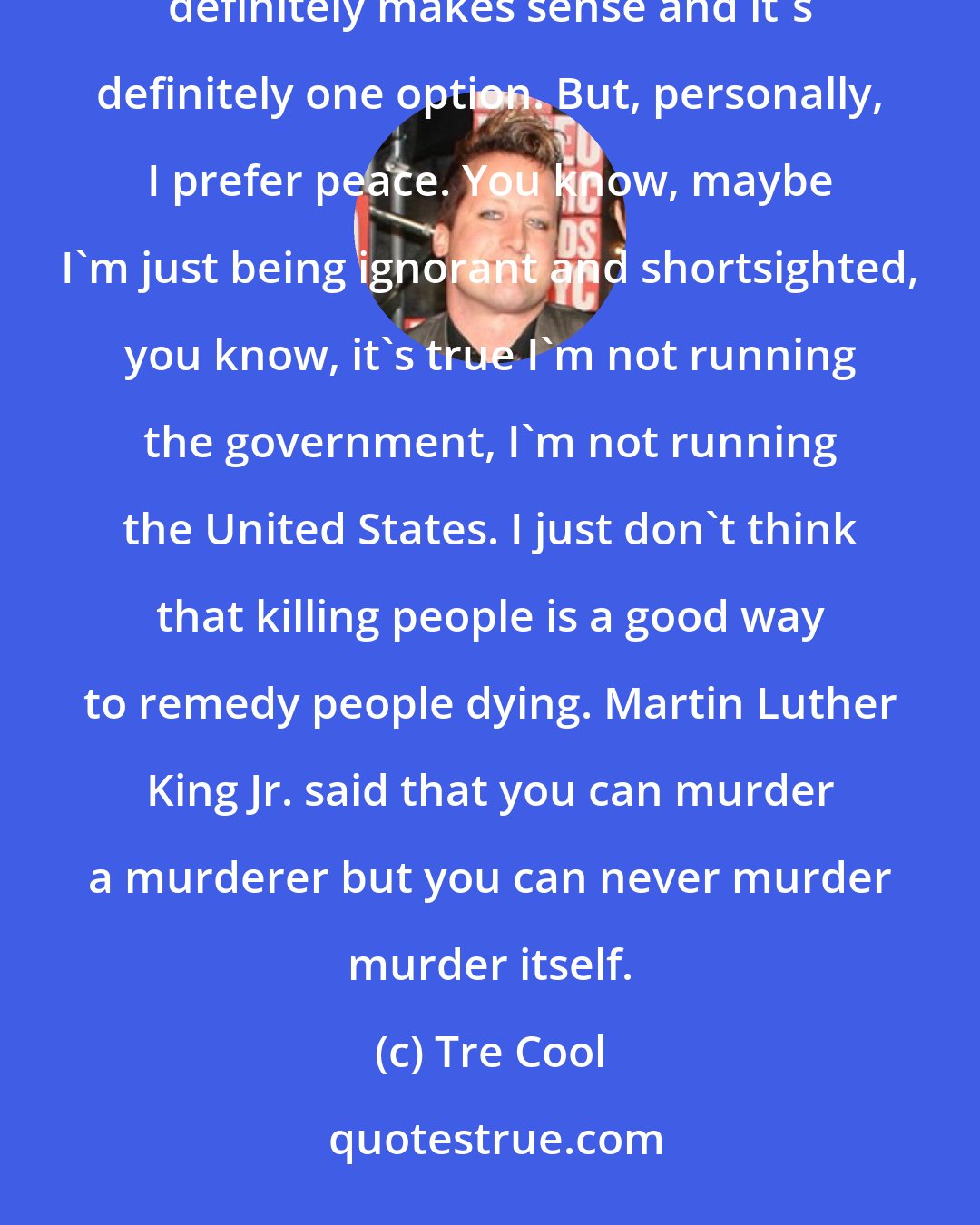 Tre Cool: I object. I object to any killing at all. You know, it's terrible what happened and I think retaliation definitely makes sense and it's definitely one option. But, personally, I prefer peace. You know, maybe I'm just being ignorant and shortsighted, you know, it's true I'm not running the government, I'm not running the United States. I just don't think that killing people is a good way to remedy people dying. Martin Luther King Jr. said that you can murder a murderer but you can never murder murder itself.