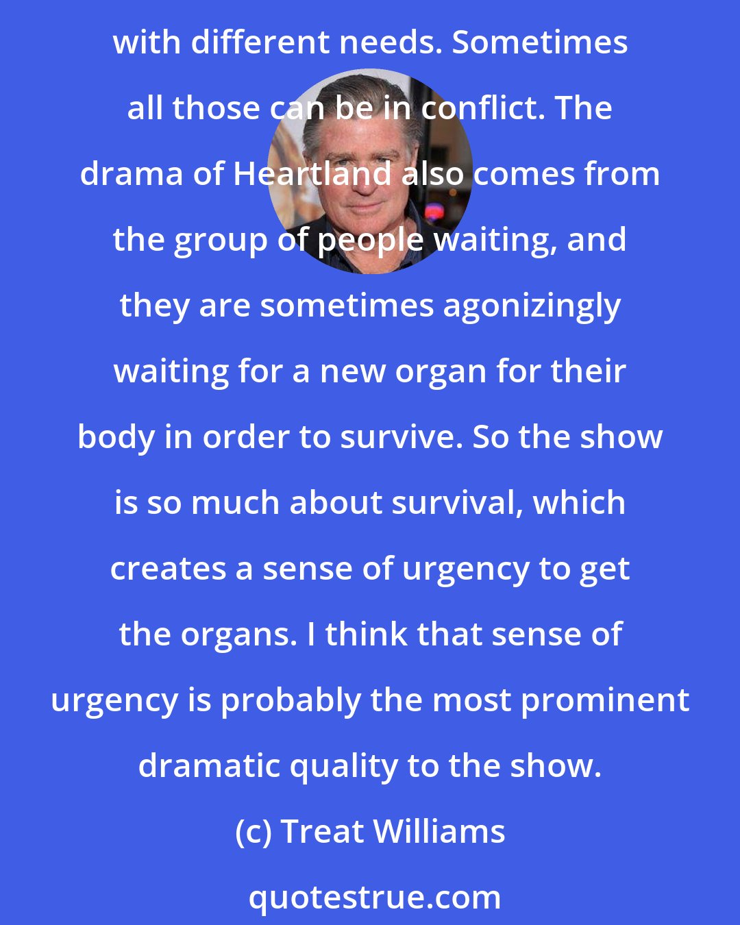 Treat Williams: All good dramas are rife with conflicts, and the conflicts have to be resolved. What I think is so great about a show that takes place in a hospital is that you have so many different people with different needs. Sometimes all those can be in conflict. The drama of Heartland also comes from the group of people waiting, and they are sometimes agonizingly waiting for a new organ for their body in order to survive. So the show is so much about survival, which creates a sense of urgency to get the organs. I think that sense of urgency is probably the most prominent dramatic quality to the show.