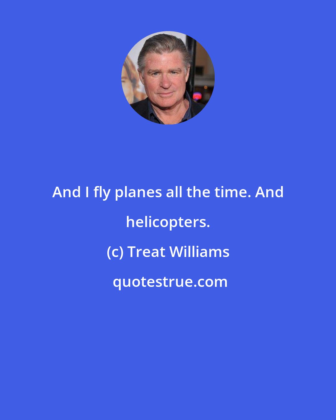 Treat Williams: And I fly planes all the time. And helicopters.