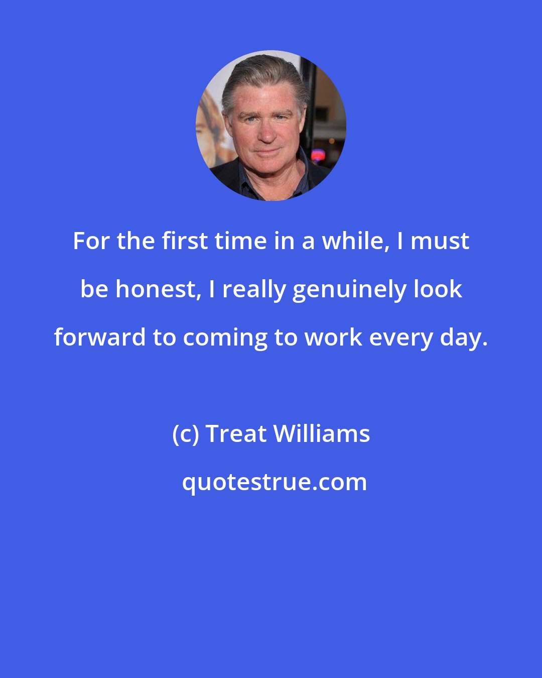 Treat Williams: For the first time in a while, I must be honest, I really genuinely look forward to coming to work every day.