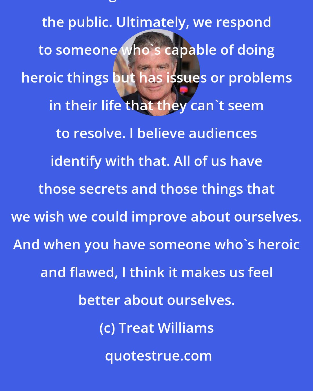 Treat Williams: Most of us are flawed, complicated people, and we're all trying very hard to disguise that or hide it from the public. Ultimately, we respond to someone who's capable of doing heroic things but has issues or problems in their life that they can't seem to resolve. I believe audiences identify with that. All of us have those secrets and those things that we wish we could improve about ourselves. And when you have someone who's heroic and flawed, I think it makes us feel better about ourselves.