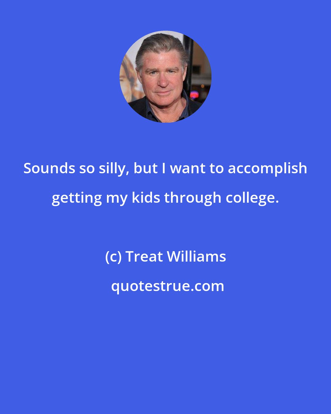 Treat Williams: Sounds so silly, but I want to accomplish getting my kids through college.