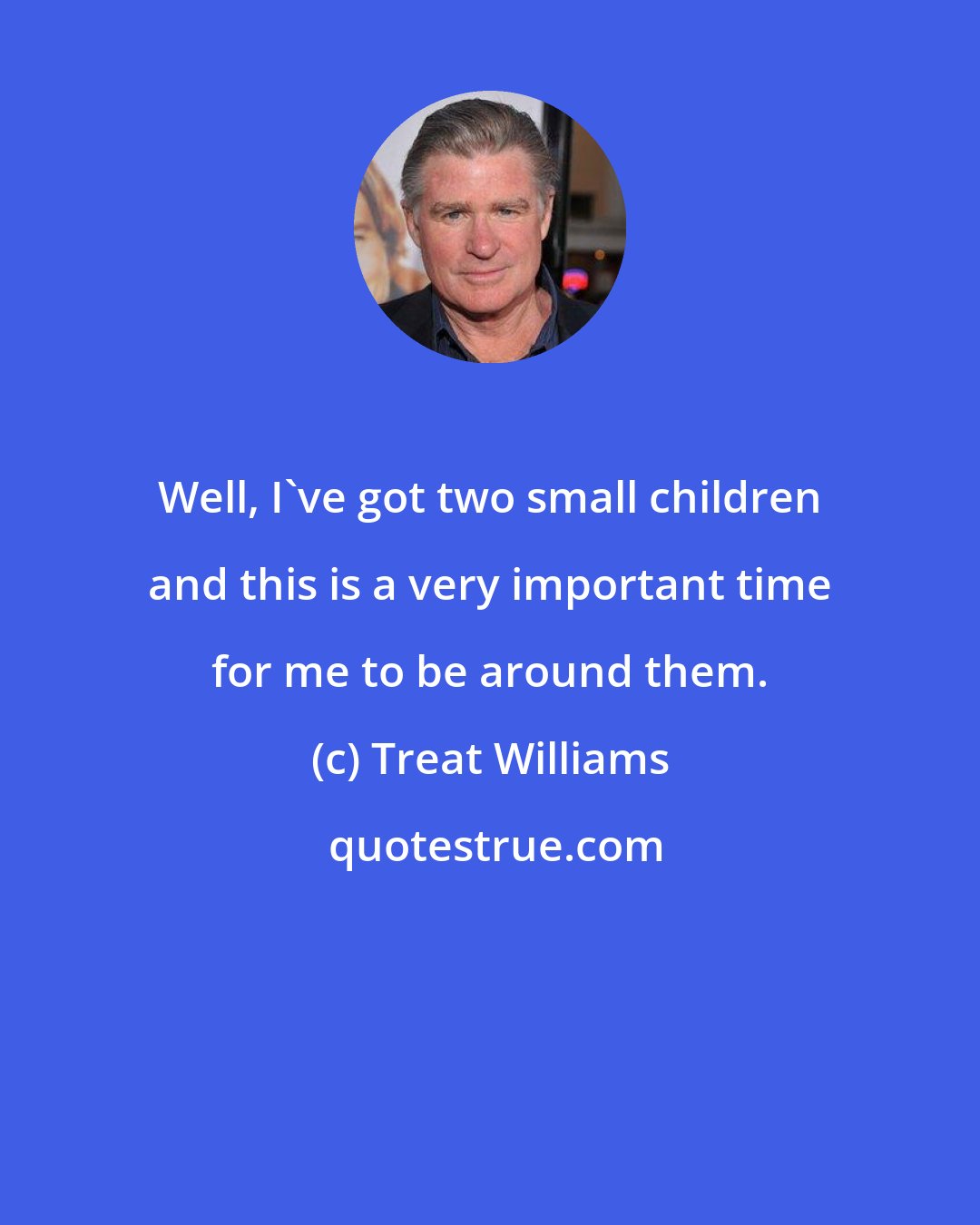 Treat Williams: Well, I've got two small children and this is a very important time for me to be around them.