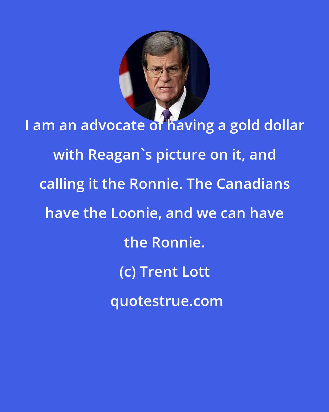 Trent Lott: I am an advocate of having a gold dollar with Reagan's picture on it, and calling it the Ronnie. The Canadians have the Loonie, and we can have the Ronnie.