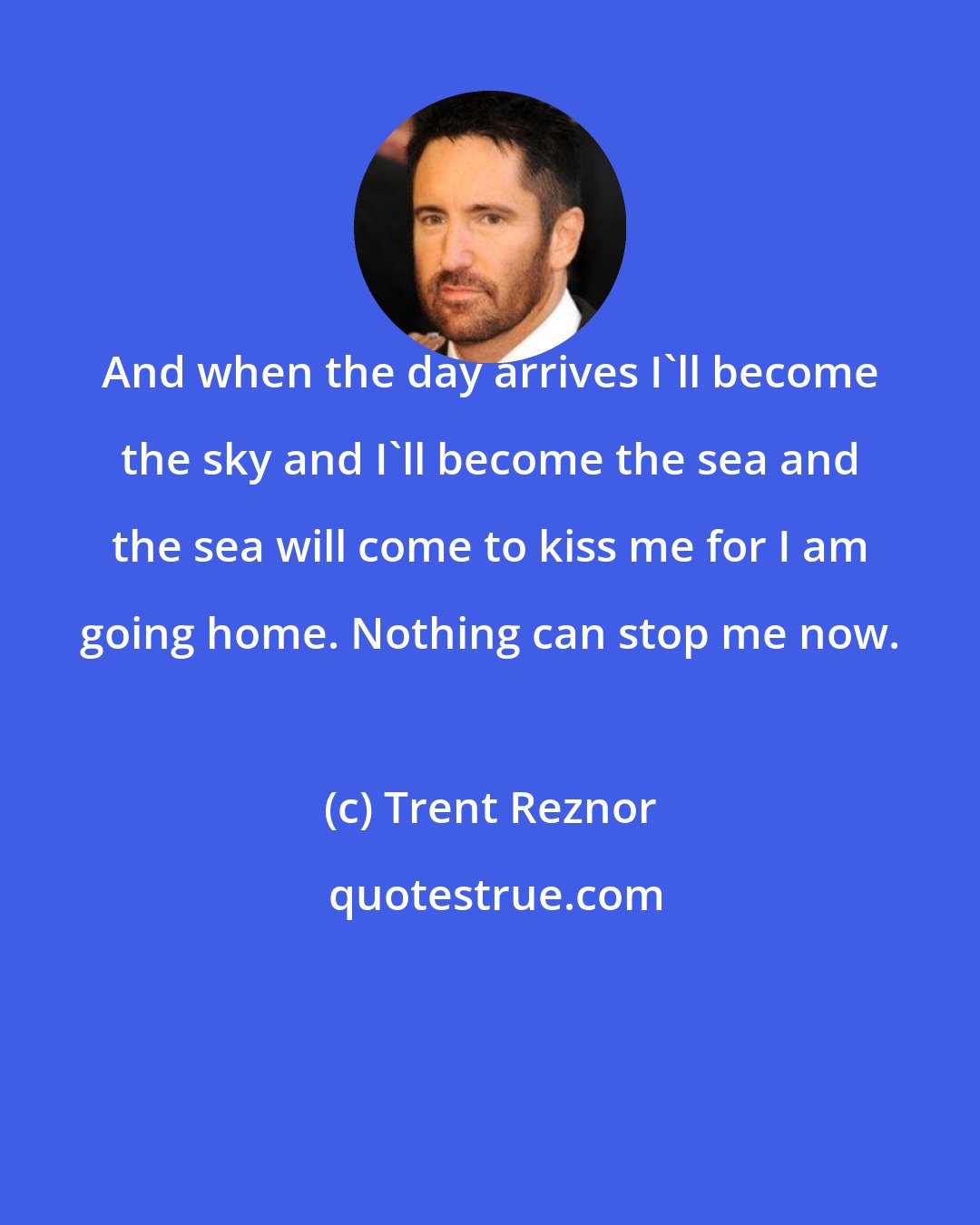 Trent Reznor: And when the day arrives I'll become the sky and I'll become the sea and the sea will come to kiss me for I am going home. Nothing can stop me now.