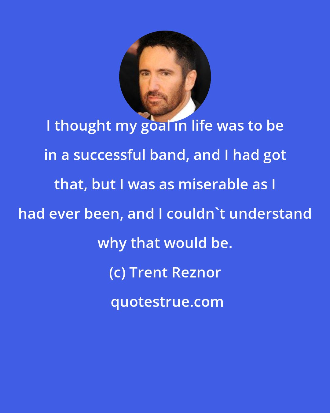 Trent Reznor: I thought my goal in life was to be in a successful band, and I had got that, but I was as miserable as I had ever been, and I couldn't understand why that would be.