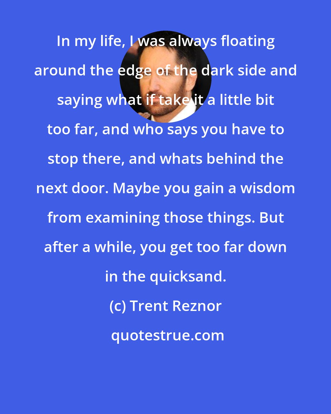 Trent Reznor: In my life, I was always floating around the edge of the dark side and saying what if take it a little bit too far, and who says you have to stop there, and whats behind the next door. Maybe you gain a wisdom from examining those things. But after a while, you get too far down in the quicksand.