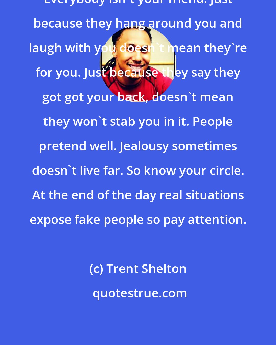 Trent Shelton: Everybody isn't your friend. Just because they hang around you and laugh with you doesn't mean they're for you. Just because they say they got got your back, doesn't mean they won't stab you in it. People pretend well. Jealousy sometimes doesn't live far. So know your circle. At the end of the day real situations expose fake people so pay attention.