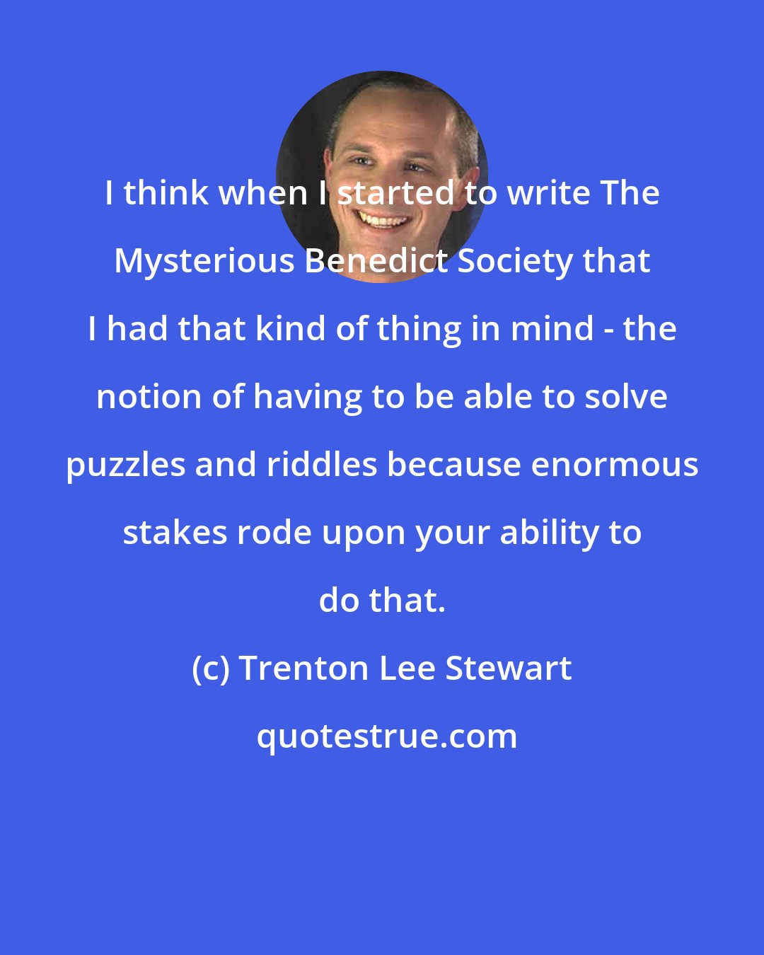 Trenton Lee Stewart: I think when I started to write The Mysterious Benedict Society that I had that kind of thing in mind - the notion of having to be able to solve puzzles and riddles because enormous stakes rode upon your ability to do that.