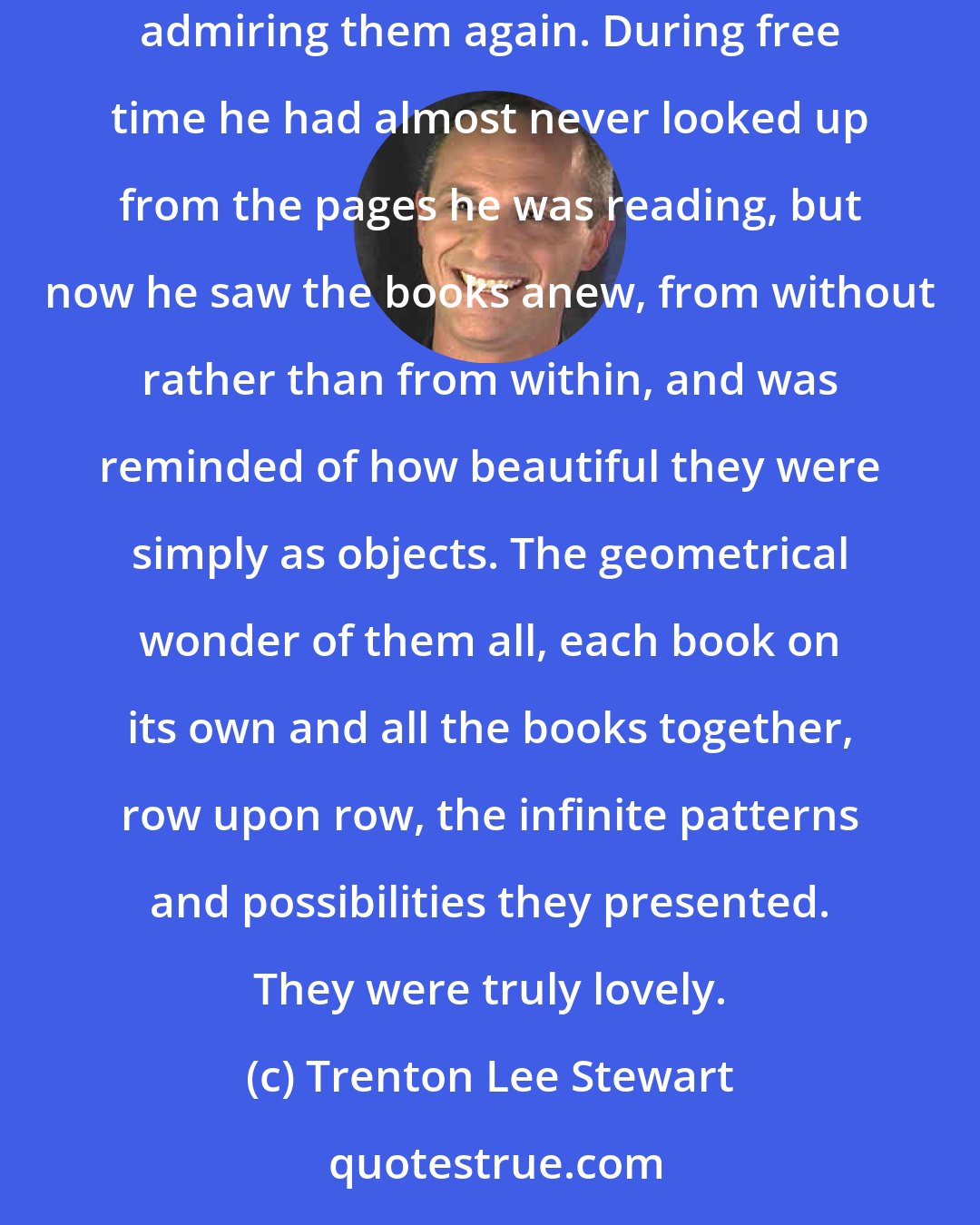 Trenton Lee Stewart: In the candle's flickering light, the library's thousands of books emerged from the shadows, and for a moment Nicholas could not help admiring them again. During free time he had almost never looked up from the pages he was reading, but now he saw the books anew, from without rather than from within, and was reminded of how beautiful they were simply as objects. The geometrical wonder of them all, each book on its own and all the books together, row upon row, the infinite patterns and possibilities they presented. They were truly lovely.