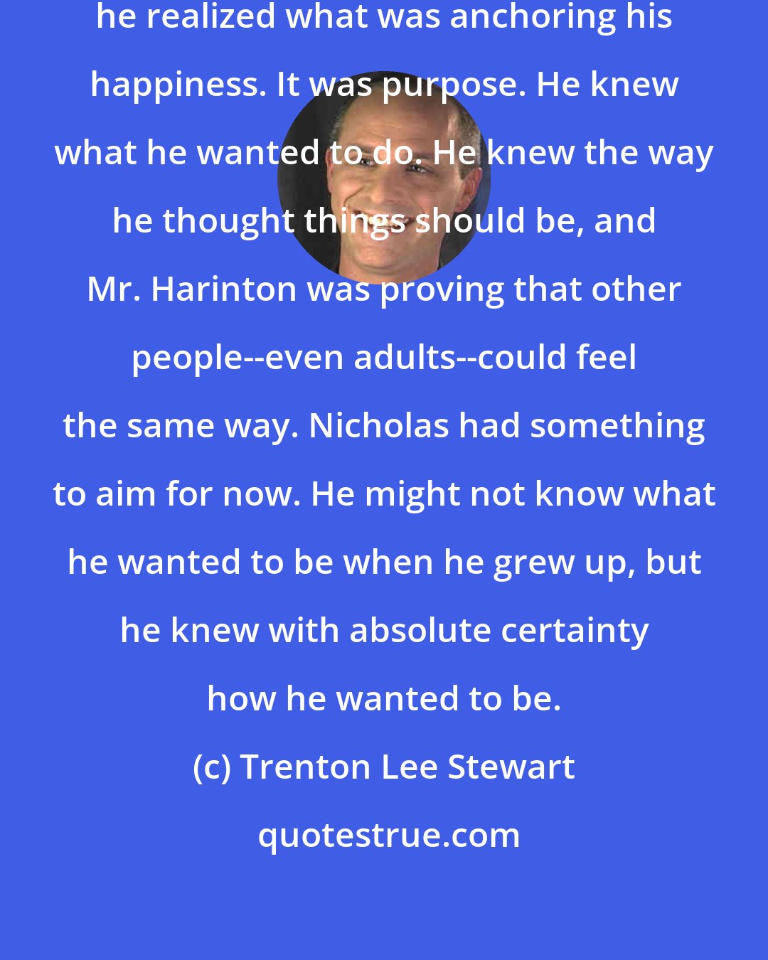 Trenton Lee Stewart: No sooner had he thought this than he realized what was anchoring his happiness. It was purpose. He knew what he wanted to do. He knew the way he thought things should be, and Mr. Harinton was proving that other people--even adults--could feel the same way. Nicholas had something to aim for now. He might not know what he wanted to be when he grew up, but he knew with absolute certainty how he wanted to be.