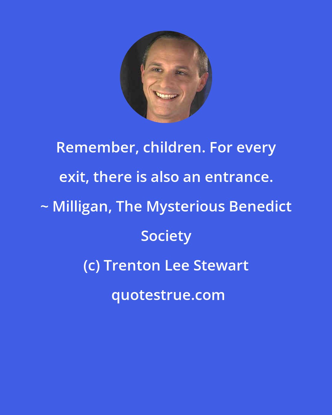 Trenton Lee Stewart: Remember, children. For every exit, there is also an entrance. ~ Milligan, The Mysterious Benedict Society