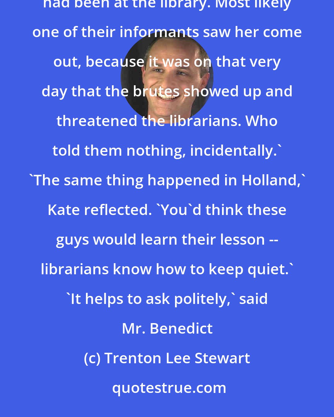 Trenton Lee Stewart: Somhow those Ten Men -- at the time they were called Recruiters, of course -- discovered that Constance had been at the library. Most likely one of their informants saw her come out, because it was on that very day that the brutes showed up and threatened the librarians. Who told them nothing, incidentally.' 'The same thing happened in Holland,' Kate reflected. 'You'd think these guys would learn their lesson -- librarians know how to keep quiet.' 'It helps to ask politely,' said Mr. Benedict