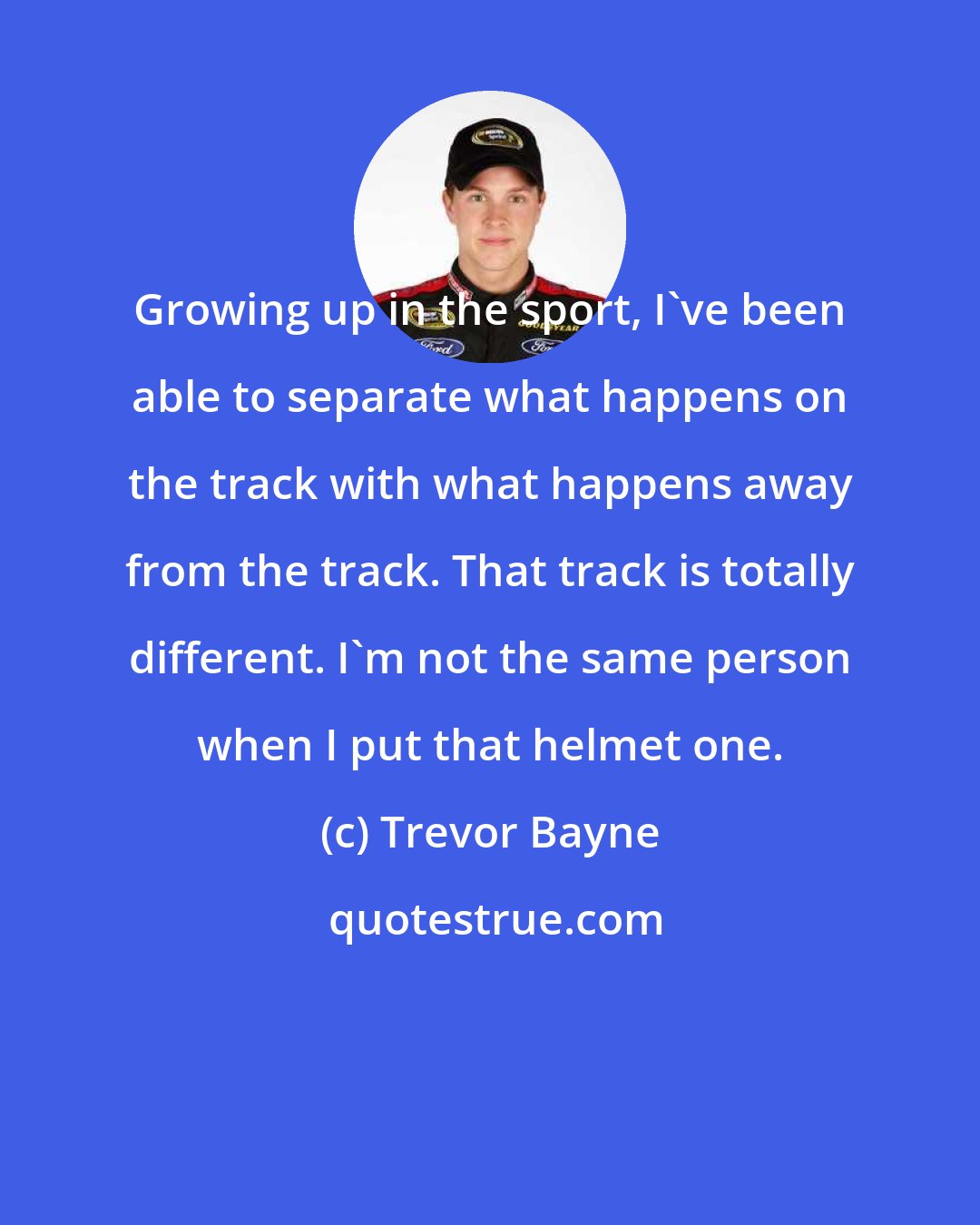Trevor Bayne: Growing up in the sport, I've been able to separate what happens on the track with what happens away from the track. That track is totally different. I'm not the same person when I put that helmet one.
