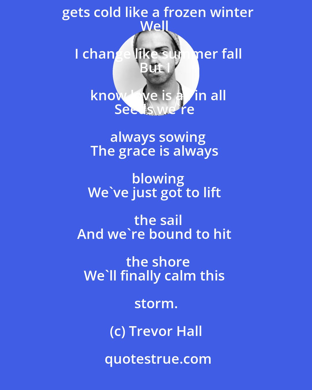 Trevor Hall: The world keeps turnin' 
It gets merry like a merry go 'round
It gets cold like a frozen winter
Well I change like summer fall
But I know love is all in all
Seeds we're always sowing
The grace is always blowing
We've just got to lift the sail
And we're bound to hit the shore
We'll finally calm this storm.