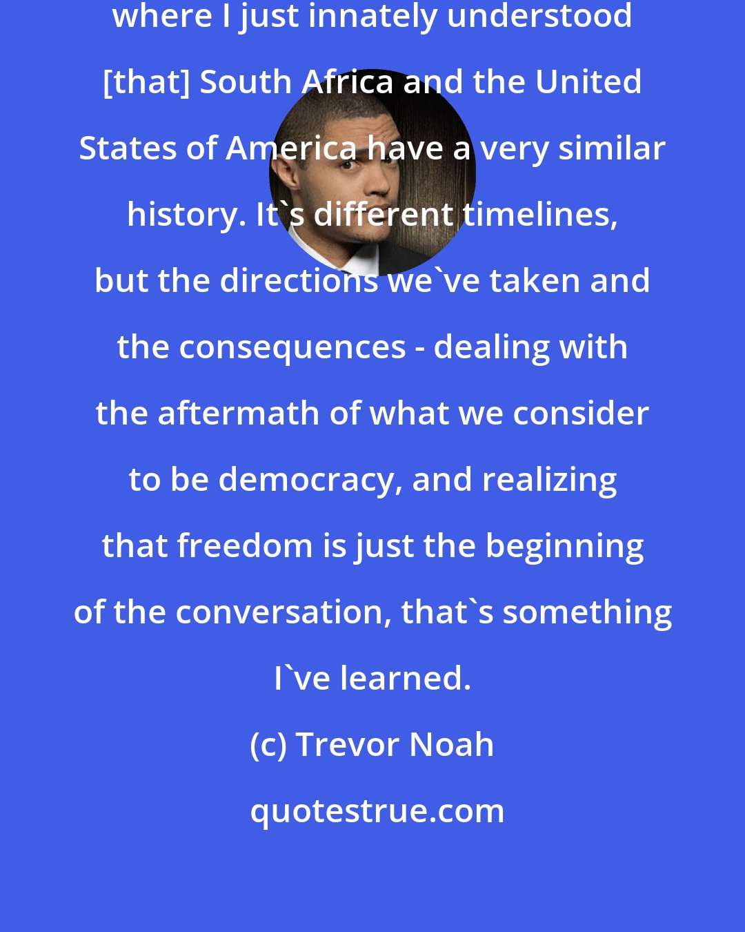 Trevor Noah: America is the one place in the world where I just innately understood [that] South Africa and the United States of America have a very similar history. It's different timelines, but the directions we've taken and the consequences - dealing with the aftermath of what we consider to be democracy, and realizing that freedom is just the beginning of the conversation, that's something I've learned.