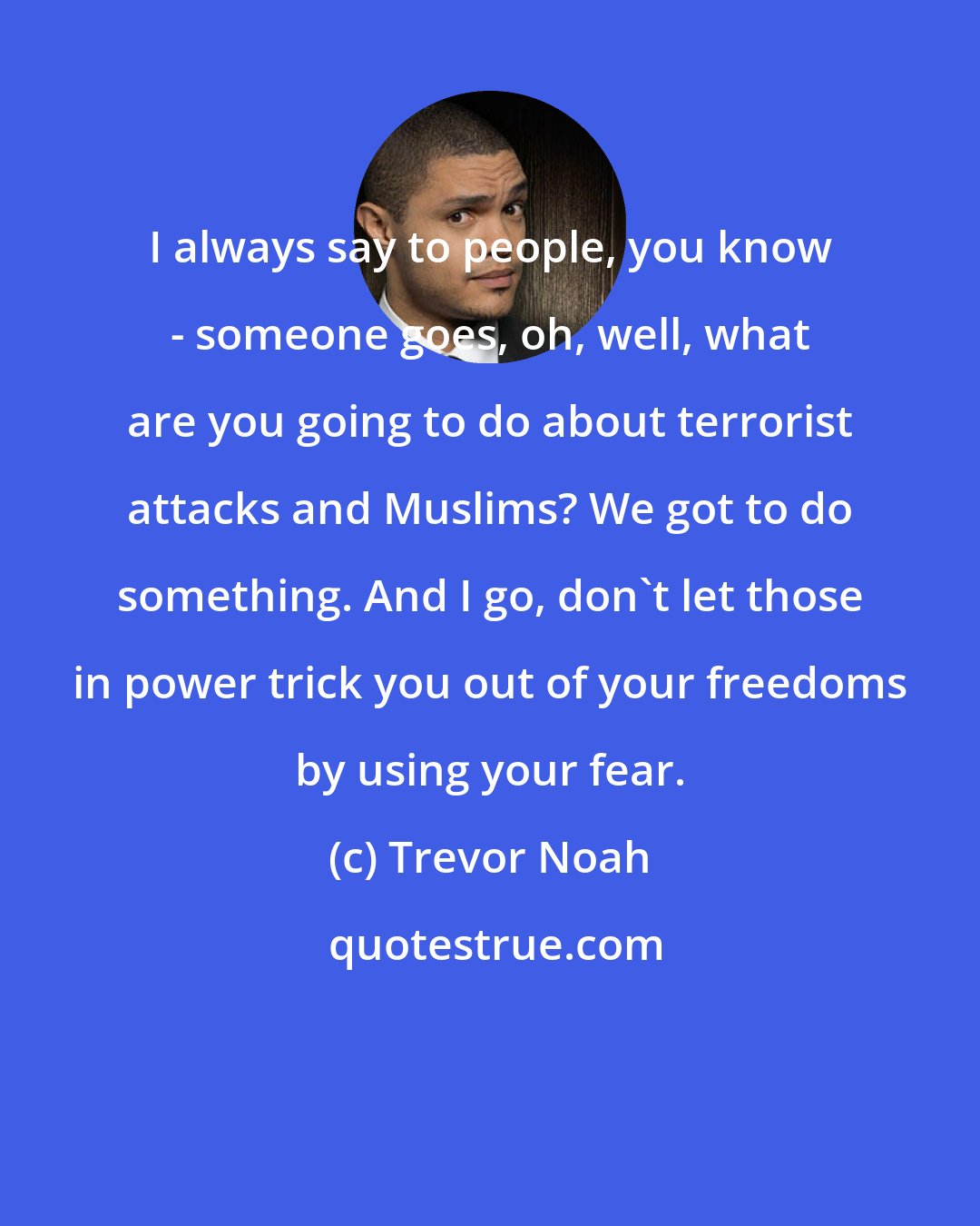 Trevor Noah: I always say to people, you know - someone goes, oh, well, what are you going to do about terrorist attacks and Muslims? We got to do something. And I go, don't let those in power trick you out of your freedoms by using your fear.