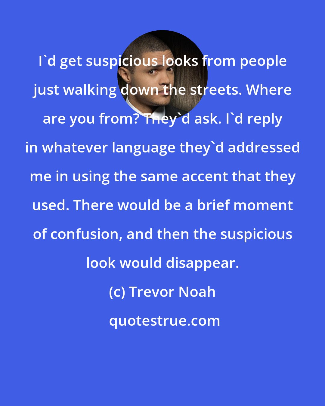 Trevor Noah: I'd get suspicious looks from people just walking down the streets. Where are you from? They'd ask. I'd reply in whatever language they'd addressed me in using the same accent that they used. There would be a brief moment of confusion, and then the suspicious look would disappear.