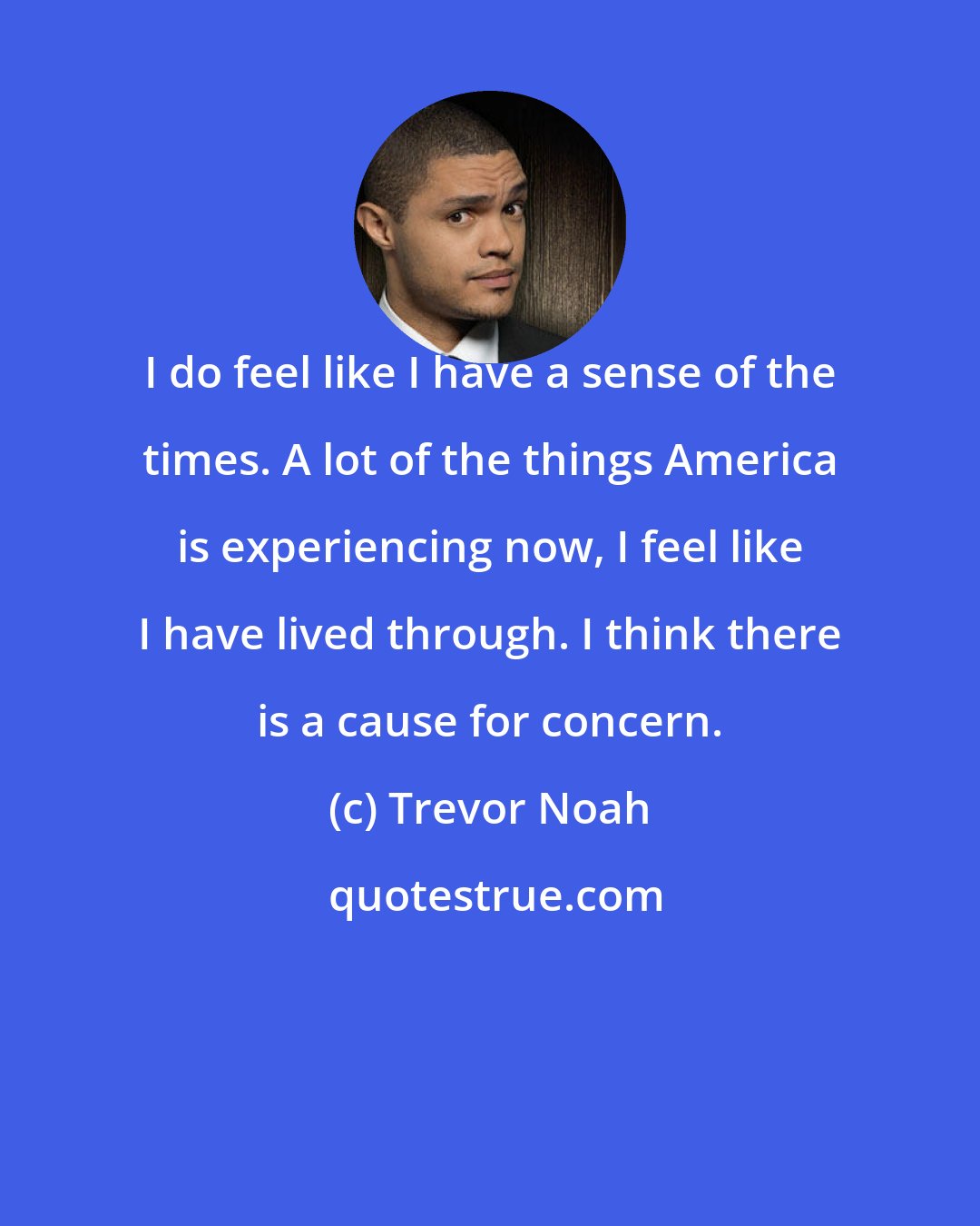 Trevor Noah: I do feel like I have a sense of the times. A lot of the things America is experiencing now, I feel like I have lived through. I think there is a cause for concern.