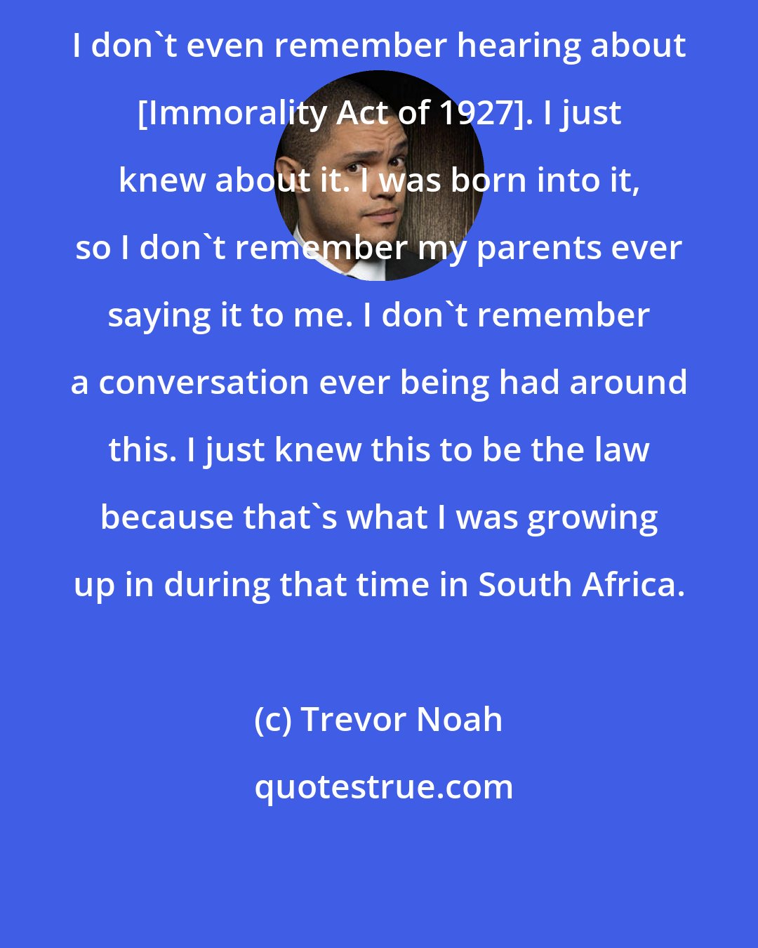 Trevor Noah: I don't even remember hearing about [Immorality Act of 1927]. I just knew about it. I was born into it, so I don't remember my parents ever saying it to me. I don't remember a conversation ever being had around this. I just knew this to be the law because that's what I was growing up in during that time in South Africa.