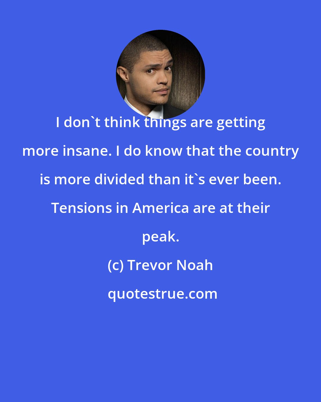 Trevor Noah: I don't think things are getting more insane. I do know that the country is more divided than it's ever been. Tensions in America are at their peak.