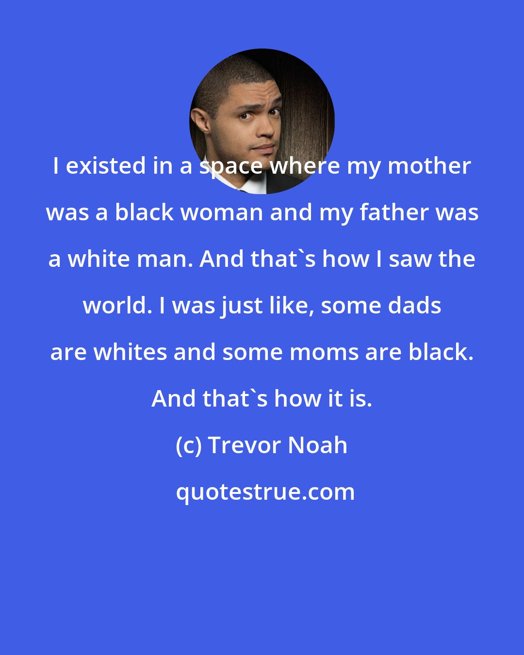 Trevor Noah: I existed in a space where my mother was a black woman and my father was a white man. And that's how I saw the world. I was just like, some dads are whites and some moms are black. And that's how it is.