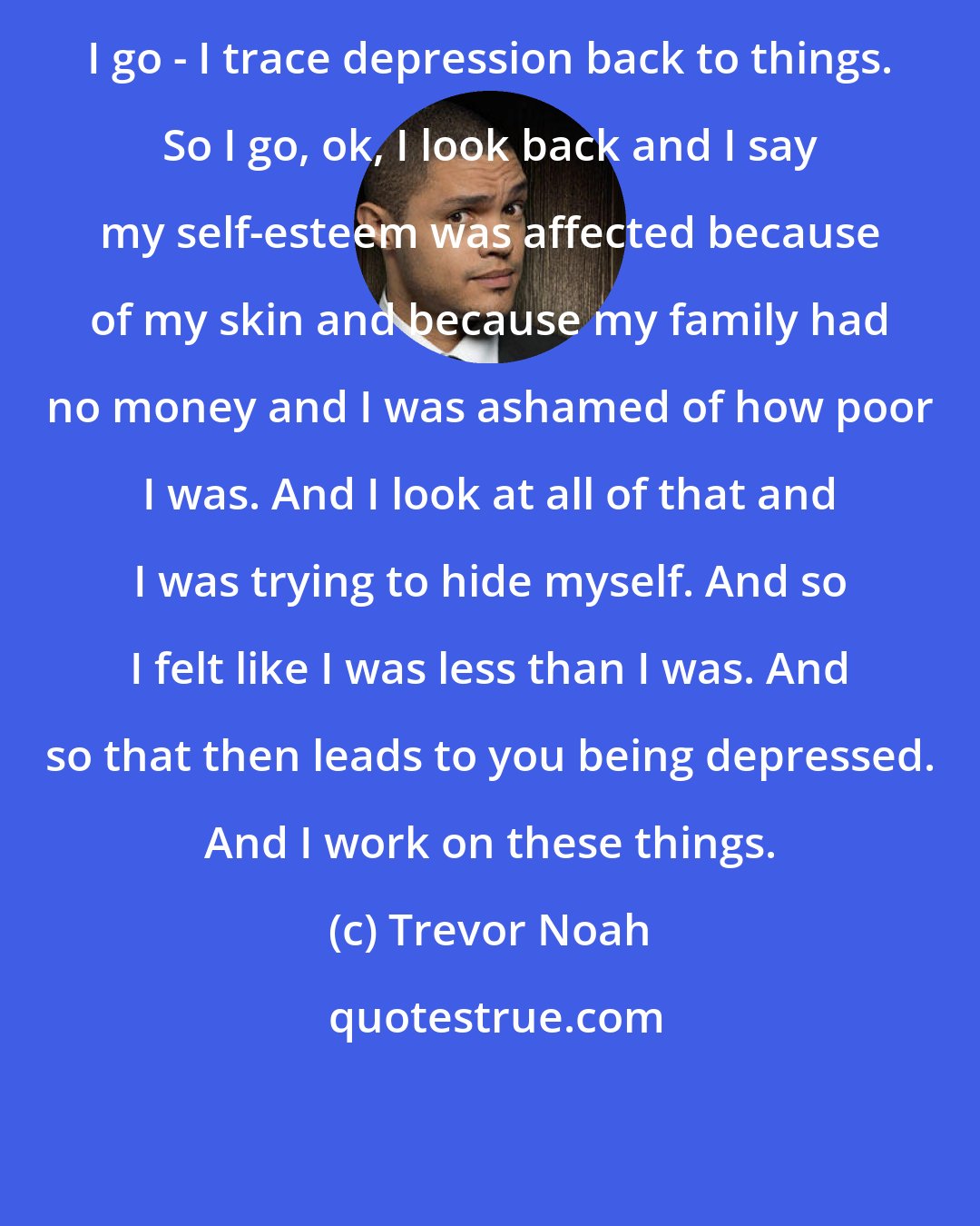 Trevor Noah: I go - I trace depression back to things. So I go, ok, I look back and I say my self-esteem was affected because of my skin and because my family had no money and I was ashamed of how poor I was. And I look at all of that and I was trying to hide myself. And so I felt like I was less than I was. And so that then leads to you being depressed. And I work on these things.