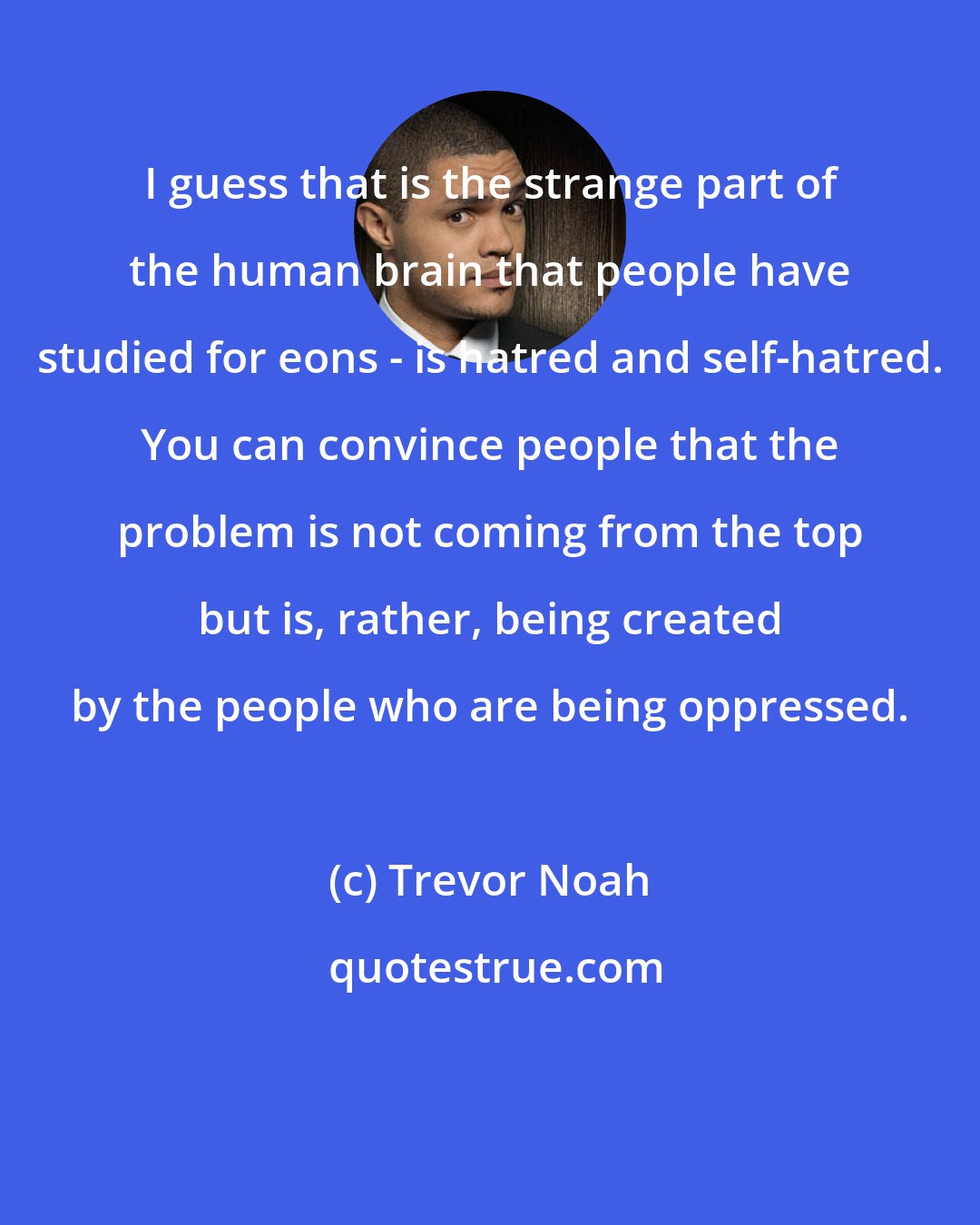 Trevor Noah: I guess that is the strange part of the human brain that people have studied for eons - is hatred and self-hatred. You can convince people that the problem is not coming from the top but is, rather, being created by the people who are being oppressed.