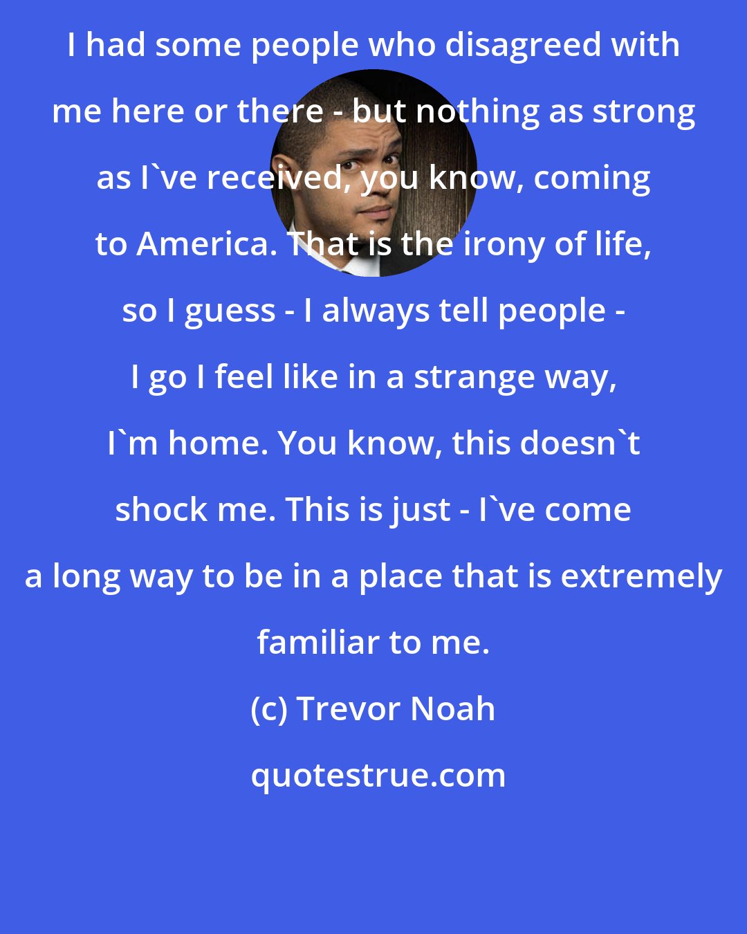 Trevor Noah: I had some people who disagreed with me here or there - but nothing as strong as I've received, you know, coming to America. That is the irony of life, so I guess - I always tell people - I go I feel like in a strange way, I'm home. You know, this doesn't shock me. This is just - I've come a long way to be in a place that is extremely familiar to me.