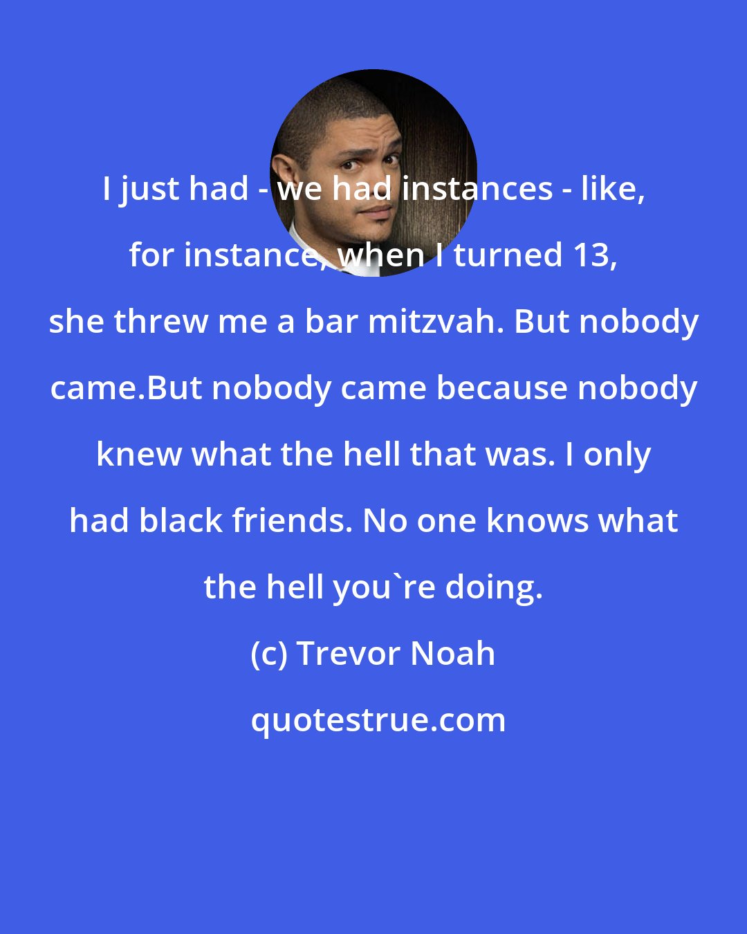 Trevor Noah: I just had - we had instances - like, for instance, when I turned 13, she threw me a bar mitzvah. But nobody came.But nobody came because nobody knew what the hell that was. I only had black friends. No one knows what the hell you're doing.