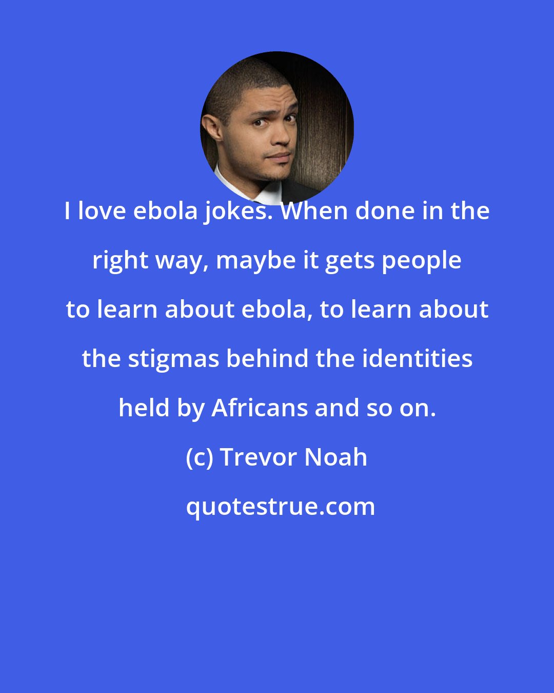 Trevor Noah: I love ebola jokes. When done in the right way, maybe it gets people to learn about ebola, to learn about the stigmas behind the identities held by Africans and so on.