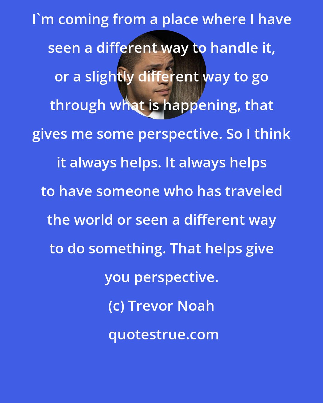 Trevor Noah: I'm coming from a place where I have seen a different way to handle it, or a slightly different way to go through what is happening, that gives me some perspective. So I think it always helps. It always helps to have someone who has traveled the world or seen a different way to do something. That helps give you perspective.