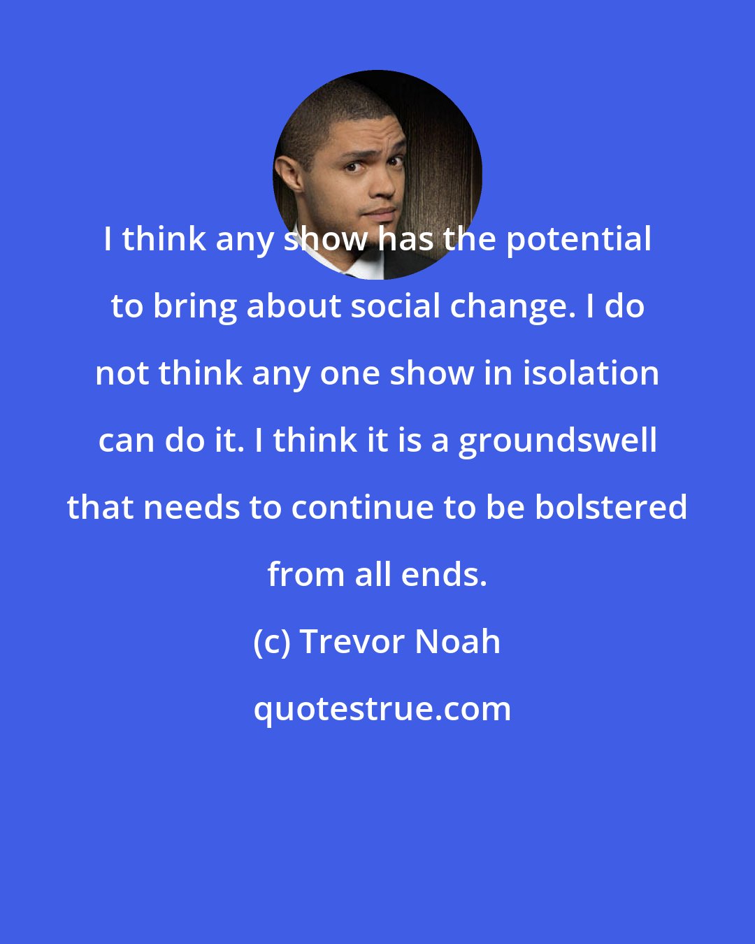 Trevor Noah: I think any show has the potential to bring about social change. I do not think any one show in isolation can do it. I think it is a groundswell that needs to continue to be bolstered from all ends.