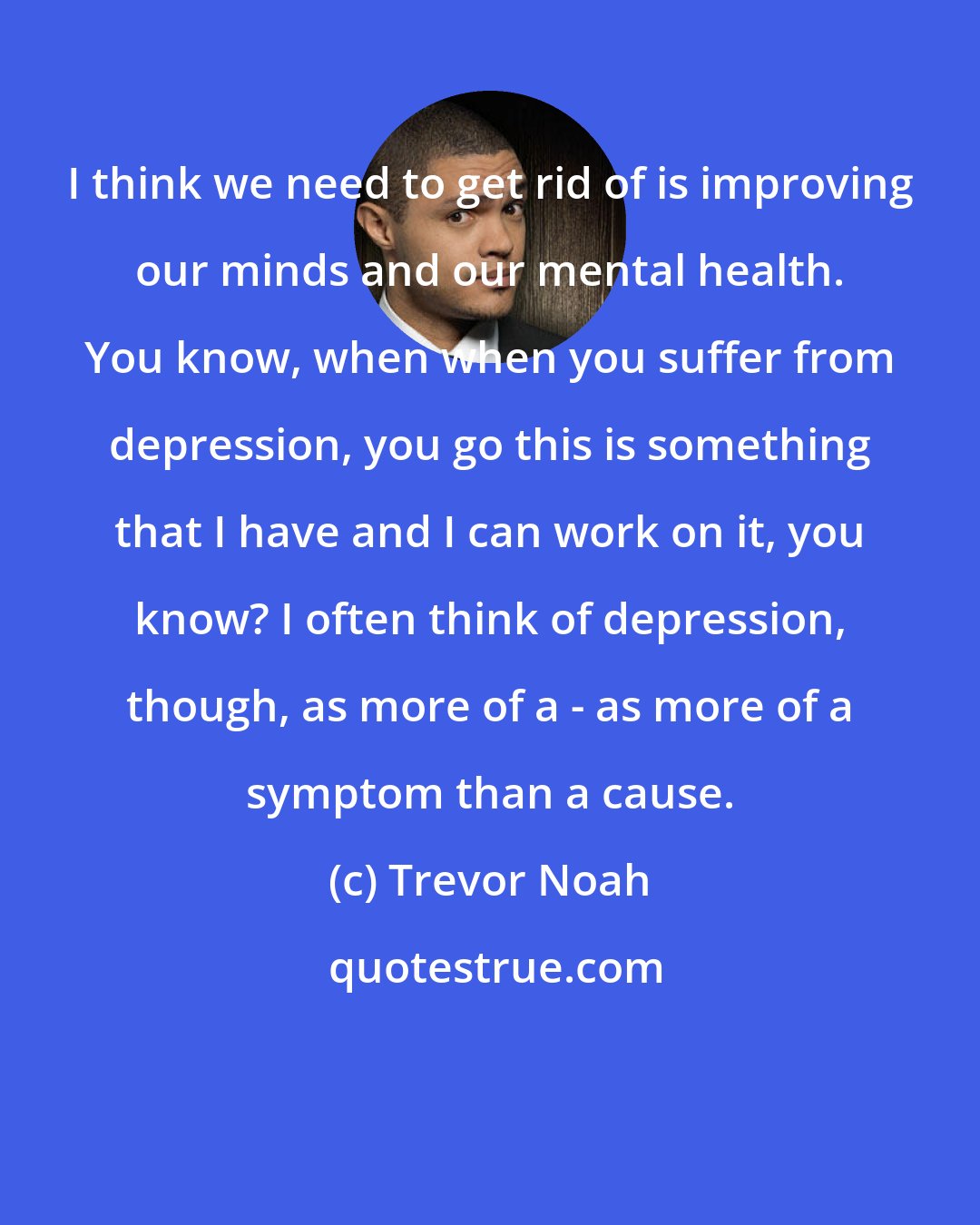 Trevor Noah: I think we need to get rid of is improving our minds and our mental health. You know, when when you suffer from depression, you go this is something that I have and I can work on it, you know? I often think of depression, though, as more of a - as more of a symptom than a cause.