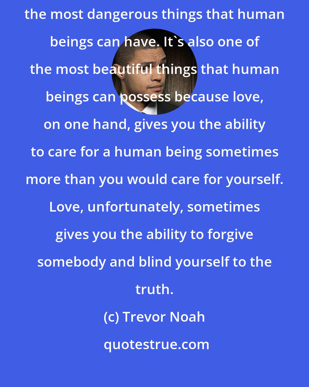 Trevor Noah: I've come to learn as an adult that love is a hell of a drug. It's one of the most dangerous things that human beings can have. It's also one of the most beautiful things that human beings can possess because love, on one hand, gives you the ability to care for a human being sometimes more than you would care for yourself. Love, unfortunately, sometimes gives you the ability to forgive somebody and blind yourself to the truth.