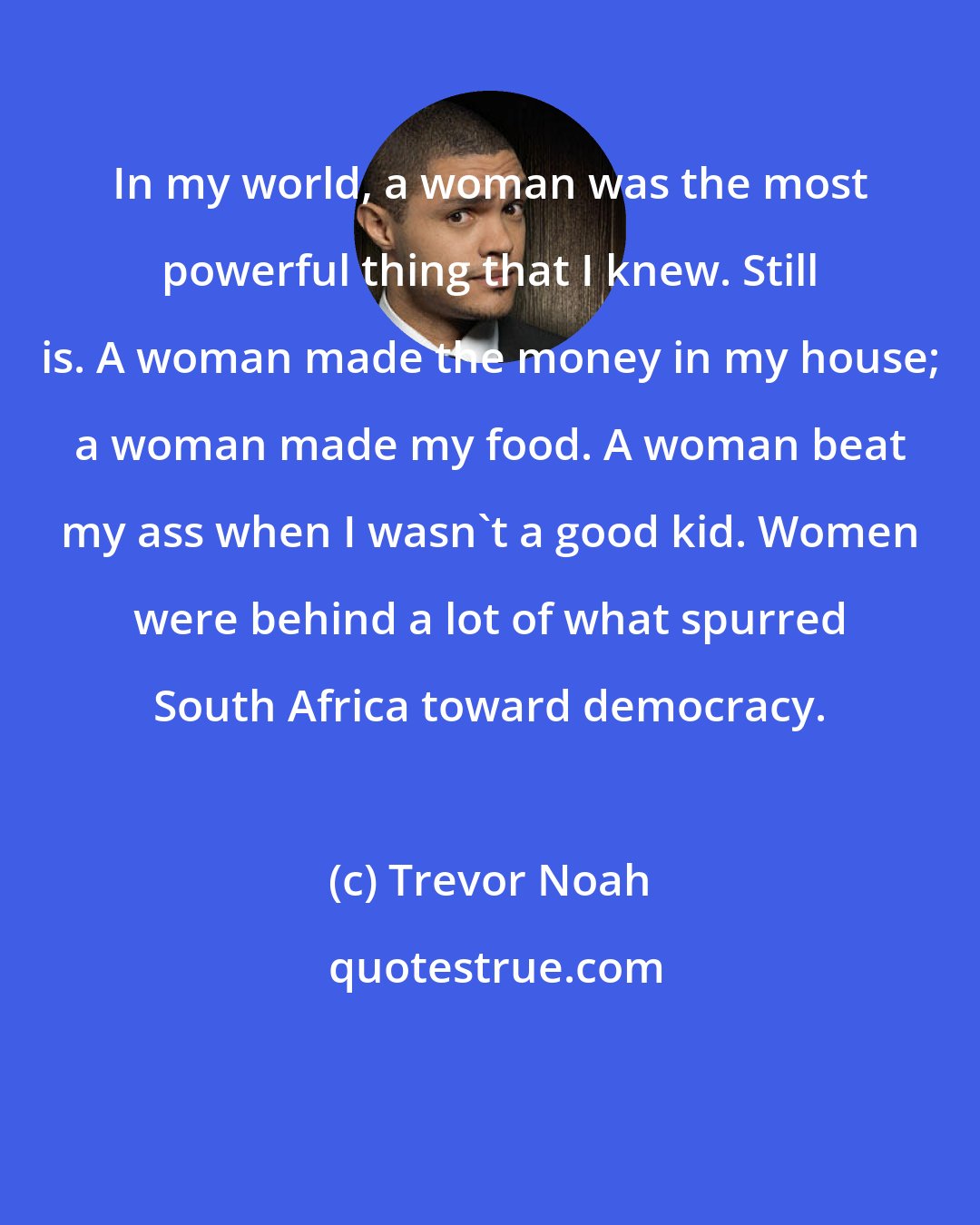 Trevor Noah: In my world, a woman was the most powerful thing that I knew. Still is. A woman made the money in my house; a woman made my food. A woman beat my ass when I wasn't a good kid. Women were behind a lot of what spurred South Africa toward democracy.