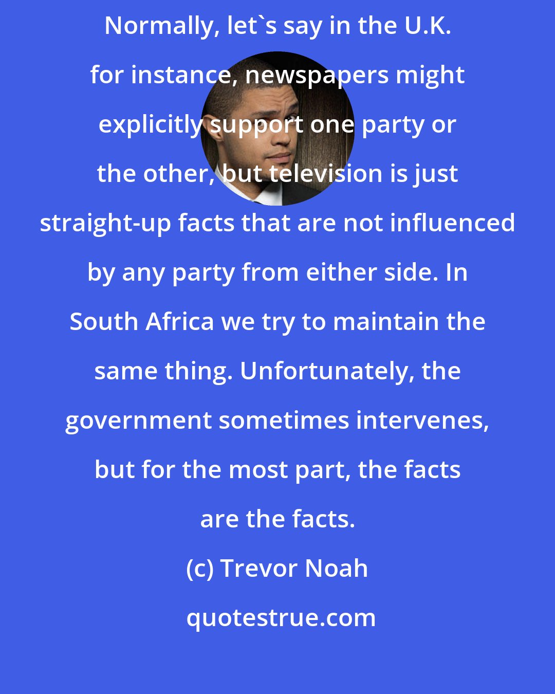 Trevor Noah: It's very rare to find a place where news itself has a political bent. Normally, let's say in the U.K. for instance, newspapers might explicitly support one party or the other, but television is just straight-up facts that are not influenced by any party from either side. In South Africa we try to maintain the same thing. Unfortunately, the government sometimes intervenes, but for the most part, the facts are the facts.