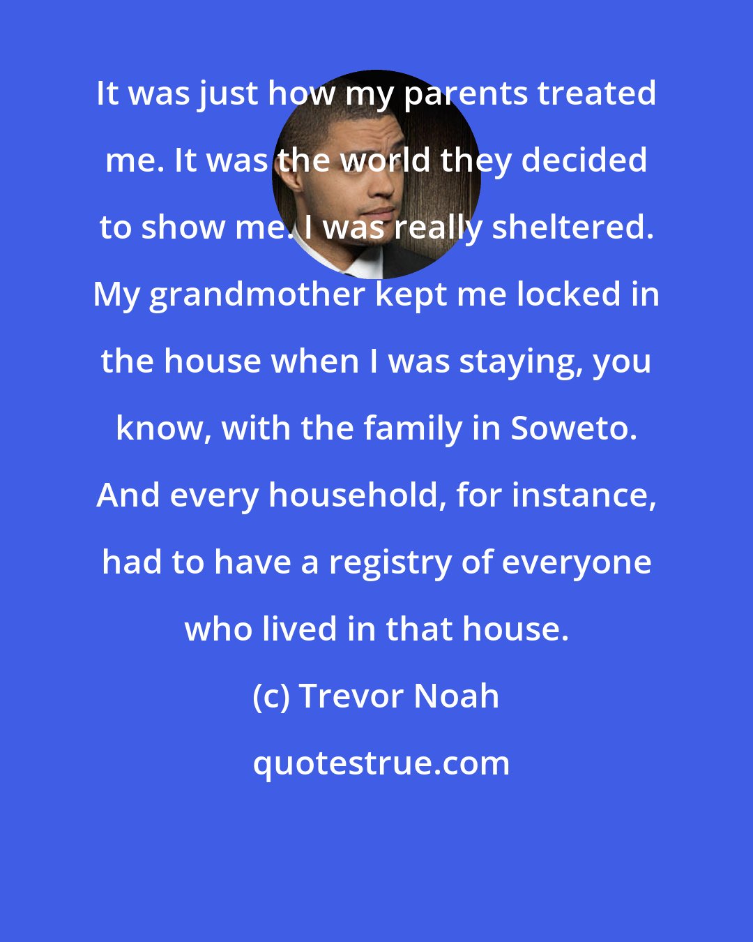 Trevor Noah: It was just how my parents treated me. It was the world they decided to show me. I was really sheltered. My grandmother kept me locked in the house when I was staying, you know, with the family in Soweto. And every household, for instance, had to have a registry of everyone who lived in that house.