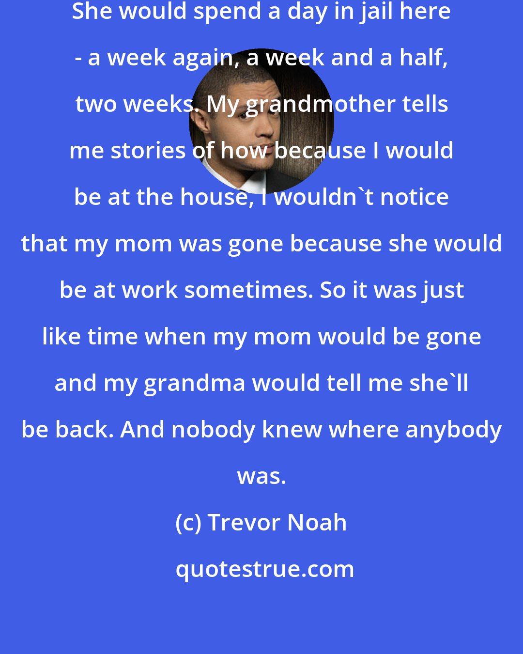 Trevor Noah: My mom would spend a week in jail. She would spend a day in jail here - a week again, a week and a half, two weeks. My grandmother tells me stories of how because I would be at the house, I wouldn't notice that my mom was gone because she would be at work sometimes. So it was just like time when my mom would be gone and my grandma would tell me she'll be back. And nobody knew where anybody was.