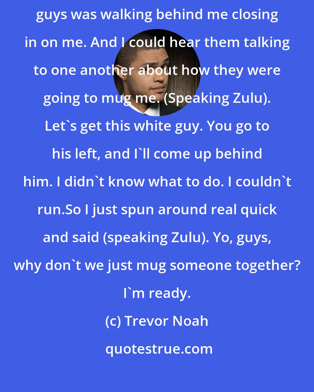 Trevor Noah: One day as a young man, I was walking down the streets. And a group of Zulu guys was walking behind me closing in on me. And I could hear them talking to one another about how they were going to mug me. (Speaking Zulu). Let's get this white guy. You go to his left, and I'll come up behind him. I didn't know what to do. I couldn't run.So I just spun around real quick and said (speaking Zulu). Yo, guys, why don't we just mug someone together? I'm ready.