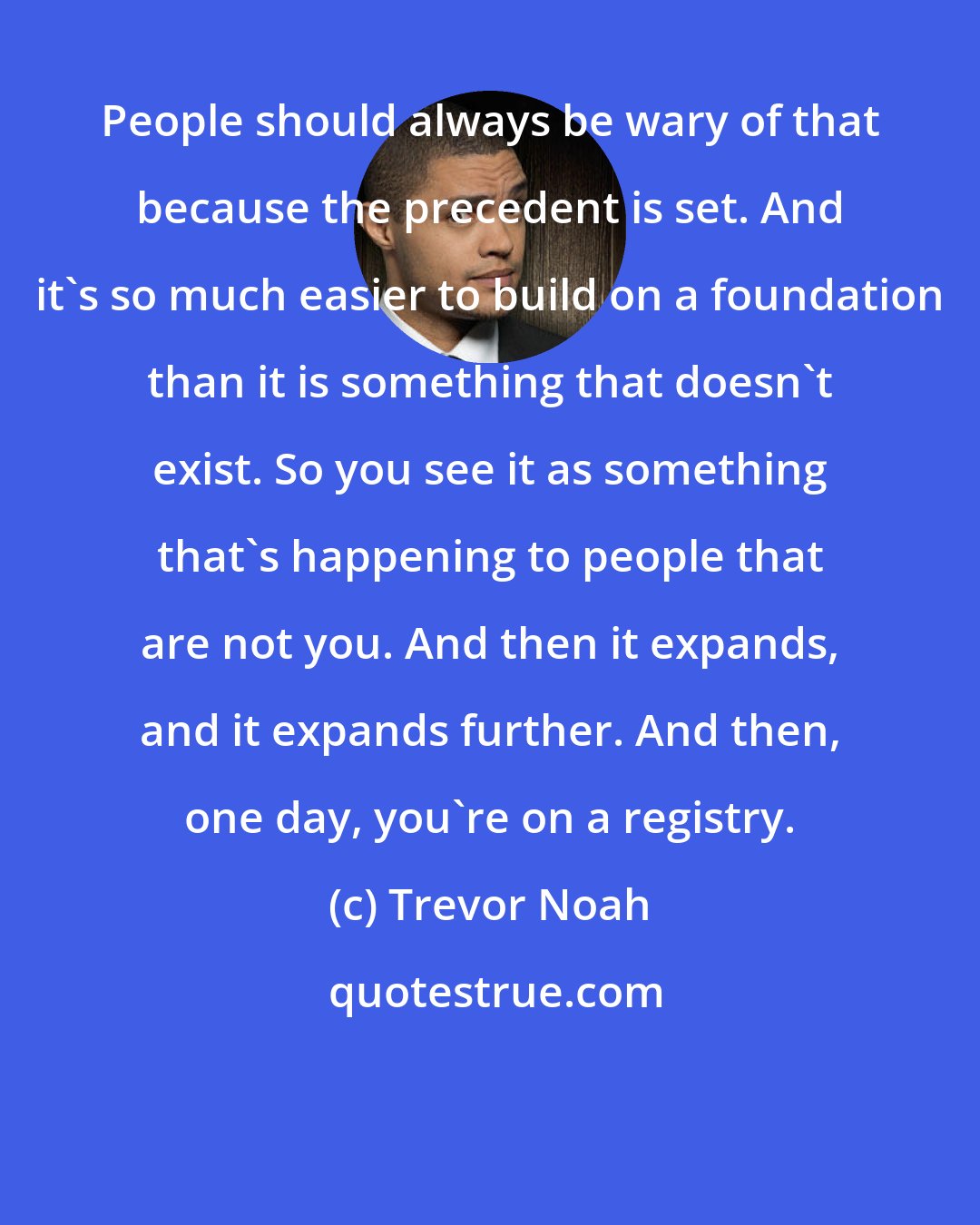 Trevor Noah: People should always be wary of that because the precedent is set. And it's so much easier to build on a foundation than it is something that doesn't exist. So you see it as something that's happening to people that are not you. And then it expands, and it expands further. And then, one day, you're on a registry.