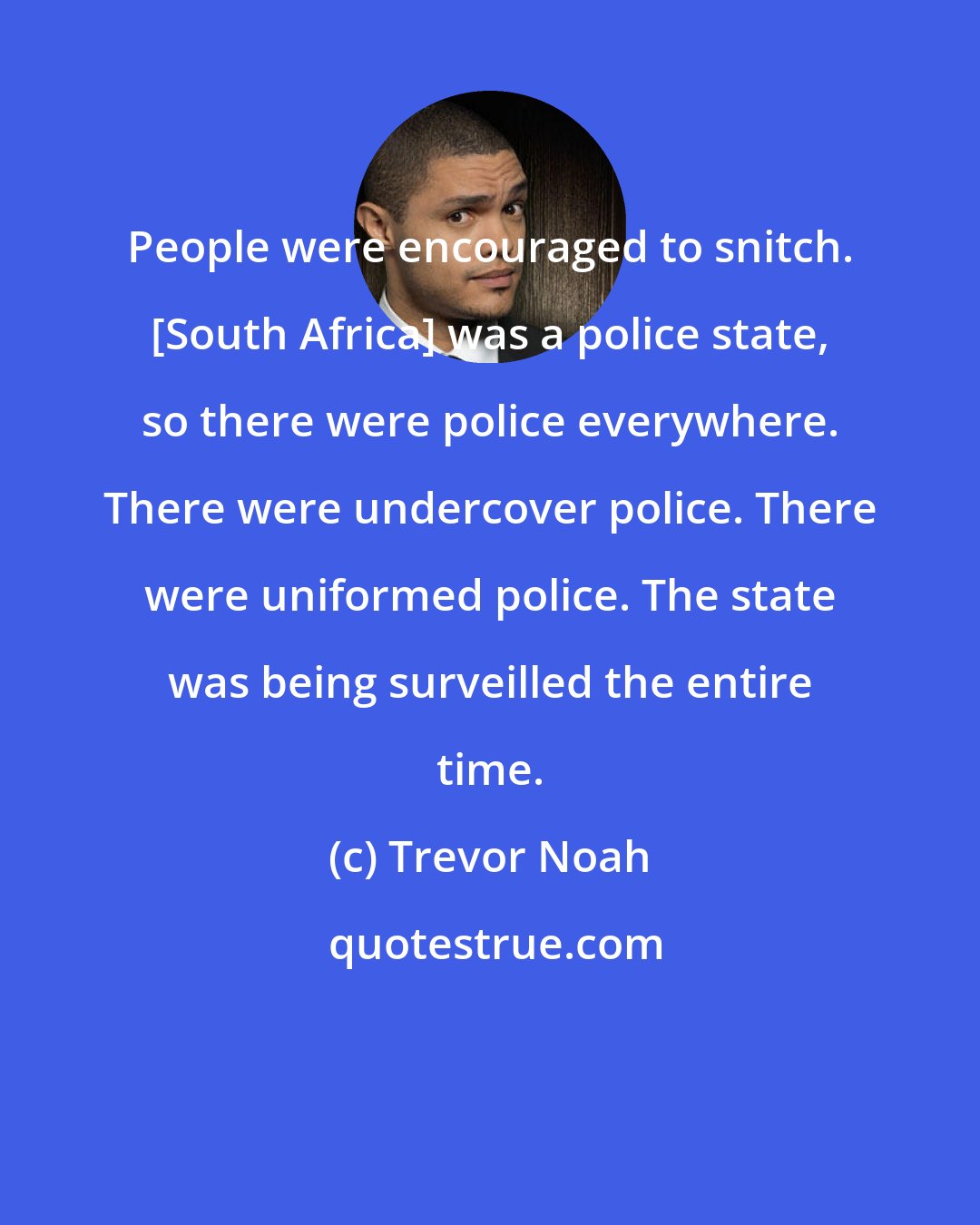 Trevor Noah: People were encouraged to snitch. [South Africa] was a police state, so there were police everywhere. There were undercover police. There were uniformed police. The state was being surveilled the entire time.