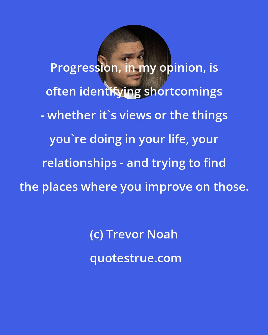 Trevor Noah: Progression, in my opinion, is often identifying shortcomings - whether it's views or the things you're doing in your life, your relationships - and trying to find the places where you improve on those.